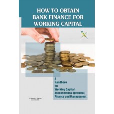 How to Obtain Bank Finance for Working Capital – A Handbook on Working Capital Assessment & Appraisal, Finance and Management